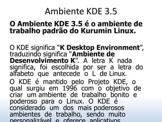 Ambiente KDE 3.5
O Ambiente KDE 3.5 é o ambiente de
trabalho padrão do Kurumin Linux.

O KDE significa “K Desktop Environment”,
traduzindo significa “Ambiente de
Desenvolvimento K”. A letra K nada
significa, foi escolhida por ser a letra do
alfabeto que antecede o L de Linux.
O KDE é mantido pelo Projeto KDE, o
qual surgiu em 1996 com o objetivo de
criar um ambiente de trabalho bonito e
poderoso para o Linux. O KDE é
considerado um dos mais poderosos
ambientes de trabalho, sendo muito
 