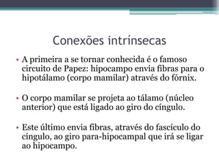 Conexões intrínsecas
• A primeira a se tornar conhecida é o famoso
circuito de Papez: hipocampo envia fibras para o
hipotálamo (corpo mamilar) através do fórnix.
• O corpo mamilar se projeta ao tálamo (núcleo
anterior) que está ligado ao giro do cíngulo.
• Este último envia fibras, através do fascículo do
cíngulo, ao giro para-hipocampal que irá se ligar
ao hipocampo.
 