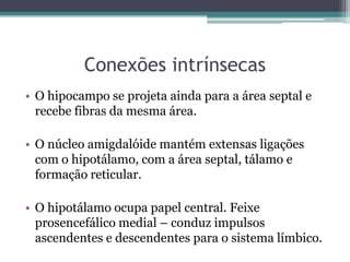 Conexões intrínsecas
• O hipocampo se projeta ainda para a área septal e
recebe fibras da mesma área.
• O núcleo amigdalóide mantém extensas ligações
com o hipotálamo, com a área septal, tálamo e
formação reticular.
• O hipotálamo ocupa papel central. Feixe
prosencefálico medial – conduz impulsos
ascendentes e descendentes para o sistema límbico.
 