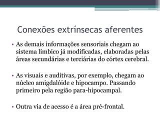 Conexões extrínsecas aferentes
• As demais informações sensoriais chegam ao
sistema límbico já modificadas, elaboradas pelas
áreas secundárias e terciárias do córtex cerebral.
• As visuais e auditivas, por exemplo, chegam ao
núcleo amigdalóide e hipocampo. Passando
primeiro pela região para-hipocampal.
• Outra via de acesso é a área pré-frontal.
 