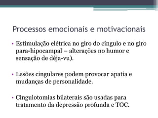 Processos emocionais e motivacionais
• Estimulação elétrica no giro do cíngulo e no giro
para-hipocampal – alterações no humor e
sensação de déja-vu).
• Lesões cingulares podem provocar apatia e
mudanças de personalidade.
• Cingulotomias bilaterais são usadas para
tratamento da depressão profunda e TOC.
 