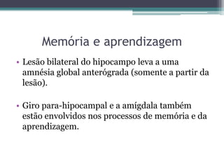 Memória e aprendizagem
• Lesão bilateral do hipocampo leva a uma
amnésia global anterógrada (somente a partir da
lesão).
• Giro para-hipocampal e a amígdala também
estão envolvidos nos processos de memória e da
aprendizagem.
 