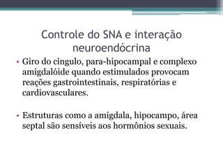 Controle do SNA e interação
neuroendócrina
• Giro do cíngulo, para-hipocampal e complexo
amigdalóide quando estimulados provocam
reações gastrointestinais, respiratórias e
cardiovasculares.
• Estruturas como a amígdala, hipocampo, área
septal são sensíveis aos hormônios sexuais.
 