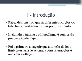 I - Introdução
• Papez demonstrou que as diferentes porções do
lobo límbico estavam unidas por um circuito.
• Incluindo o tálamo e o hipotálamo é conhecido
por circuito de Papez.
• Foi o primeiro a sugerir que a função do lobo
límbico estaria relacionada com as emoções e
não com a olfação.
 