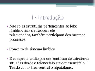I - Introdução
• Não só as estruturas pertencentes ao lobo
límbico, mas outras com ele
relacionadas, também participam dos mesmos
processos.
• Conceito de sistema límbico.
• É composto então por um contínuo de estruturas
situadas desde o telencéfalo até o mesencéfalo.
Tendo como área central o hipotálamo.
 