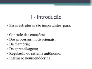 I - Introdução
• Essas estruturas são importantes para:
• Controle das emoções;
• Dos processos motivacionais;
• Da memória;
• Da aprendizagem;
• Regulação do sistema autônomo.
• Interação neuroendócrina.
 