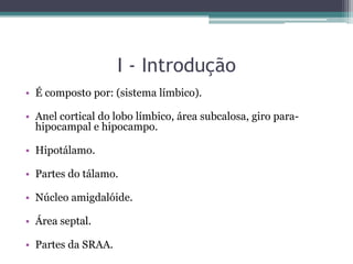I - Introdução
• É composto por: (sistema límbico).
• Anel cortical do lobo límbico, área subcalosa, giro para-
hipocampal e hipocampo.
• Hipotálamo.
• Partes do tálamo.
• Núcleo amigdalóide.
• Área septal.
• Partes da SRAA.
 