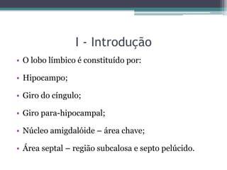 I - Introdução
• O lobo límbico é constituído por:
• Hipocampo;
• Giro do cíngulo;
• Giro para-hipocampal;
• Núcleo amigdalóide – área chave;
• Área septal – região subcalosa e septo pelúcido.
 