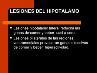 LESIONES DEL HIPOTALAMO
 Lesiones hipotálamo lateral reducirá las
ganas de comer y beber casi a cero.
 Lesiones bilaterales de las regiones
ventromediales provocaran ganas excesivas
de comer y beber hiperactividad.
 