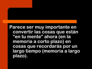 Parece ser muy importante en
convertir las cosas que están
“en tu mente” ahora (en la
memoria a corto plazo) en
cosas que recordarás por un
largo tiempo (memoria a largo
plazo).
 