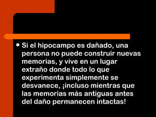 Si el hipocampo es dañado, una
persona no puede construir nuevas
memorias, y vive en un lugar
extraño donde todo lo que
experimenta simplemente se
desvanece, ¡incluso mientras que
las memorias más antiguas antes
del daño permanecen intactas!
 