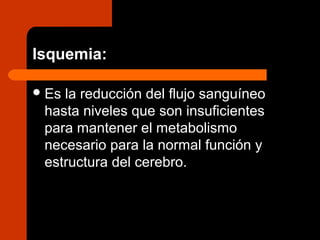 Isquemia:
Es la reducción del flujo sanguíneo
hasta niveles que son insuficientes
para mantener el metabolismo
necesario para la normal función y
estructura del cerebro.
 