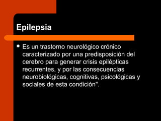 Epilepsia
 Es un trastorno neurológico crónico
caracterizado por una predisposición del
cerebro para generar crisis epilépticas
recurrentes, y por las consecuencias
neurobiológicas, cognitivas, psicológicas y
sociales de esta condición".
 