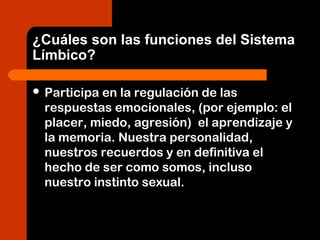 ¿Cuáles son las funciones del Sistema
Límbico?
 Participa en la regulación de las
respuestas emocionales, (por ejemplo: el
placer, miedo, agresión) el aprendizaje y
la memoria. Nuestra personalidad,
nuestros recuerdos y en definitiva el
hecho de ser como somos, incluso
nuestro instinto sexual.
 