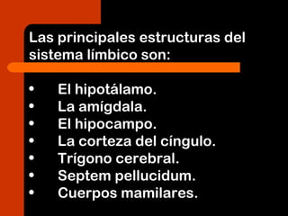 Las principales estructuras del
sistema límbico son:
• El hipotálamo.
• La amígdala.
• El hipocampo.
• La corteza del cíngulo.
• Trígono cerebral.
• Septem pellucidum.
• Cuerpos mamilares.
 