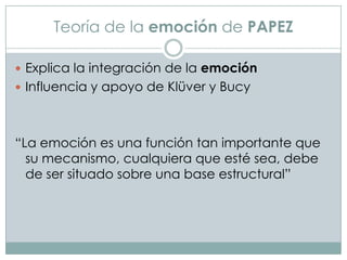 Teoría de la emoción de PAPEZ
 Explica la integración de la emoción
 Influencia y apoyo de Klüver y Bucy

“La emoción es una función tan importante que
su mecanismo, cualquiera que esté sea, debe
de ser situado sobre una base estructural”

 