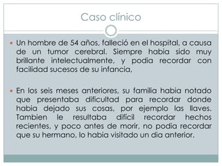 Caso clínico
 Un hombre de 54 años, falleció en el hospital, a causa

de un tumor cerebral. Siempre habia sido muy
brillante intelectualmente, y podia recordar con
facilidad sucesos de su infancia,

 En los seis meses anteriores, su familia habia notado

que presentaba dificultad para recordar donde
habia dejado sus cosas, por ejemplo las llaves.
Tambien le resultaba difícil recordar hechos
recientes, y poco antes de morir, no podia recordar
que su hermano, lo habia visitado un dia anterior.

 