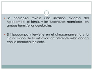  La

necropsia reveló una invasión extensa del
hipocampo, el fórnix, y los tubérculos mamilares, en
ambos hemisferios cerebrales.

 El hipocampo interviene en el almacenamiento y la

clasificación de la información aferente relacionada
con la memoria reciente.

 