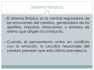 Sistema limbico
 El sistema límbico es la central reguladora de

las emociones del cerebro, generadora de los
apetitos, impulsos, emociones, y estados de
ánimo que dirigen la conducta.

 Cuando el pensamiento entra en conflicto

con la emoción, lo circuitos neuronales del
cerebro preveen que esta última prevalezca.

 