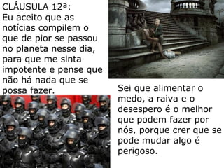 Sei que alimentar o
medo, a raiva e o
desespero é o melhor
que podem fazer por
nós, porque crer que se
pode mudar algo é
perigoso.
CLÁUSULA 12ª:
Eu aceito que as
notícias compilem o
que de pior se passou
no planeta nesse dia,
para que me sinta
impotente e pense que
não há nada que se
possa fazer.
 