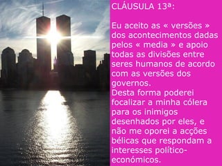 CLÁUSULA 13ª:
Eu aceito as « versões »
dos acontecimentos dadas
pelos « media » e apoio
todas as divisões entre
seres humanos de acordo
com as versões dos
governos.
Desta forma poderei
focalizar a minha cólera
para os inimigos
desenhados por eles, e
não me oporei a acções
bélicas que respondam a
interesses político-
económicos.
 