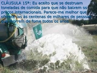 CLÁUSULA 15ª: Eu aceito que se destruamCLÁUSULA 15ª: Eu aceito que se destruam
toneladas de comida para que não baixem ostoneladas de comida para que não baixem os
preços internacionais. Parece-me melhor quepreços internacionais. Parece-me melhor que
oferecê-las às centenas de milhares de pessoasoferecê-las às centenas de milhares de pessoas
que morrem de fome todos os anos.que morrem de fome todos os anos.
 