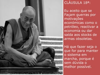 CLÁUSULA 18ª:
Eu aceito que se
Façam guerras por
motivações
económicas como o
petróleo, reactivar a
economia ou dar
saída aos stocks de
armas obsoletas.
Há que fazer seja o
que for para manter
o sistema em
marcha, porque é
sem dúvida o
melhor possível.
 
