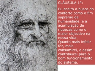 CLÁUSULA 1ª:
Eu aceito a busca do
conforto como o fim
supremo da
humanidade, e a
acumulação de
riquezas como o
maior objectivo na
nossa vida.
Quanto mais infeliz
for, mais
consumirei, e assim
contribuirei para o
bom funcionamento
do sistema.
 