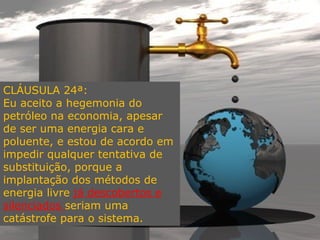 CLÁUSULA 24ª:
Eu aceito a hegemonia do
petróleo na economia, apesar
de ser uma energia cara e
poluente, e estou de acordo em
impedir qualquer tentativa de
substituição, porque a
implantação dos métodos de
energia livre já descobertos e
silenciados seriam uma
catástrofe para o sistema.
 