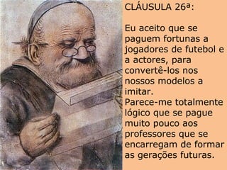 CLÁUSULA 26ª:
Eu aceito que se
paguem fortunas a
jogadores de futebol e
a actores, para
convertê-los nos
nossos modelos a
imitar.
Parece-me totalmente
lógico que se pague
muito pouco aos
professores que se
encarregam de formar
as gerações futuras.
 