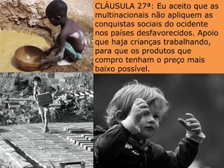 CLÁUSULA 27ª: Eu aceito que as
multinacionais não apliquem as
conquistas sociais do ocidente
nos países desfavorecidos. Apoio
que haja crianças trabalhando,
para que os produtos que
compro tenham o preço mais
baixo possível.
 