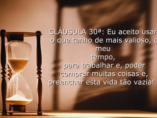 CLÁUSULA 30ª: Eu aceito usarCLÁUSULA 30ª: Eu aceito usar
o que tenho de mais valioso, oo que tenho de mais valioso, o
meumeu
tempo,tempo,
para trabalhar e, poderpara trabalhar e, poder
comprar muitas coisas e,comprar muitas coisas e,
preencher esta vida tão vazia!…preencher esta vida tão vazia!…
 