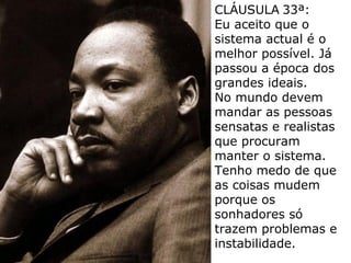 CLÁUSULA 33ª:
Eu aceito que o
sistema actual é o
melhor possível. Já
passou a época dos
grandes ideais.
No mundo devem
mandar as pessoas
sensatas e realistas
que procuram
manter o sistema.
Tenho medo de que
as coisas mudem
porque os
sonhadores só
trazem problemas e
instabilidade.
 