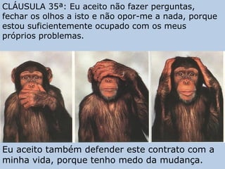 CLÁUSULA 35ª: Eu aceito não fazer perguntas,
fechar os olhos a isto e não opor-me a nada, porque
estou suficientemente ocupado com os meus
próprios problemas.
Eu aceito também defender este contrato com a
minha vida, porque tenho medo da mudança.
 