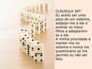 CLÁUSULA 36ª:
Eu aceito ser uma
peça de um sistema,
adaptar-me a ele e
ensinar os meus
filhos a adaptarem-
se a ele.
A minha prioridade é
manter-me no
sistema e nunca me
questionarei se me
permite ou não ser
feliz.
 