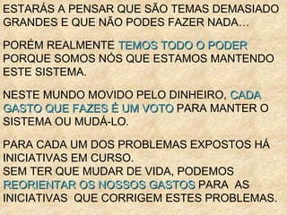 ESTARÁS A PENSAR QUE SÃO TEMAS DEMASIADO
GRANDES E QUE NÃO PODES FAZER NADA…
PORÉM REALMENTE TEMOS TODO O PODERTEMOS TODO O PODER
PORQUE SOMOS NÓS QUE ESTAMOS MANTENDO
ESTE SISTEMA.
NESTE MUNDO MOVIDO PELO DINHEIRO, CADACADA
GASTO QUE FAZES É UM VOTOGASTO QUE FAZES É UM VOTO PARA MANTER O
SISTEMA OU MUDÁ-LO.
PARA CADA UM DOS PROBLEMAS EXPOSTOS HÁ
INICIATIVAS EM CURSO.
SEM TER QUE MUDAR DE VIDA, PODEMOS
REORIENTAR OS NOSSOS GASTOSREORIENTAR OS NOSSOS GASTOS PARA AS
INICIATIVAS QUE CORRIGEM ESTES PROBLEMAS.
 