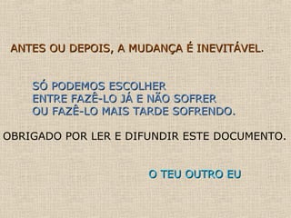 ANTES OU DEPOIS, A MUDANÇA É INEVITÁVELANTES OU DEPOIS, A MUDANÇA É INEVITÁVEL.
SÓ PODEMOS ESCOLHERSÓ PODEMOS ESCOLHER
ENTRE FAZÊ-LO JÁ E NÃO SOFRERENTRE FAZÊ-LO JÁ E NÃO SOFRER
OU FAZÊ-LO MAIS TARDE SOFRENDO.OU FAZÊ-LO MAIS TARDE SOFRENDO.
OBRIGADO POR LER E DIFUNDIR ESTE DOCUMENTO.
O TEU OUTRO EUO TEU OUTRO EU
 