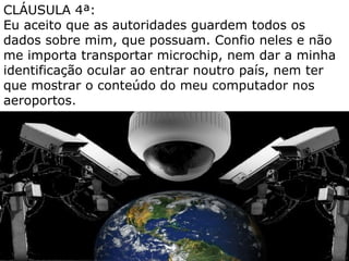 CLÁUSULA 4ª:
Eu aceito que as autoridades guardem todos os
dados sobre mim, que possuam. Confio neles e não
me importa transportar microchip, nem dar a minha
identificação ocular ao entrar noutro país, nem ter
que mostrar o conteúdo do meu computador nos
aeroportos.
 