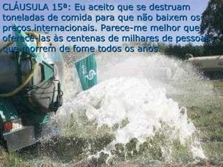 CLÁUSULA 15ª: Eu aceito que se destruam toneladas de comida para que não baixem os preços internacionais. Parece-me melhor que oferecê-las às centenas de milhares de pessoas que morrem de fome todos os anos. 