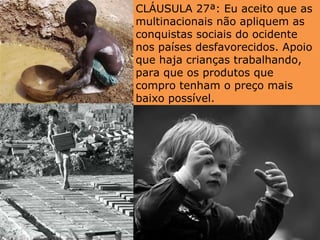 CLÁUSULA 27ª: Eu aceito que as multinacionais não apliquem as conquistas sociais do ocidente nos países desfavorecidos. Apoio que haja crianças trabalhando, para que os produtos que compro tenham o preço mais baixo possível. 