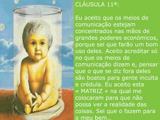 CLÁUSULA 11ª:  Eu aceito que os meios de comunicação estejam concentrados nas mãos de grandes poderes económicos, porque sei que farão um bom uso deles. Aceito acreditar só no que os meios de comunicação dizem e, pensar que o que se diz fora deles são boatos para gente inculta e crédula. Eu aceito esta « MATRIZ » na qual me colocaram para que não possa ver a realidade das coisas. Sei que o fazem para o meu bem… 