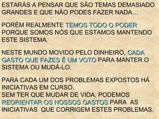 ESTARÁS A PENSAR QUE SÃO TEMAS DEMASIADO GRANDES E QUE NÃO PODES FAZER NADA… PORÉM REALMENTE  TEMOS TODO O PODER  PORQUE SOMOS NÓS QUE ESTAMOS MANTENDO ESTE SISTEMA. NESTE MUNDO MOVIDO PELO DINHEIRO,  CADA GASTO QUE FAZES É UM VOTO  PARA MANTER O SISTEMA OU MUDÁ-LO. PARA CADA UM DOS PROBLEMAS EXPOSTOS HÁ INICIATIVAS EM CURSO.  SEM TER QUE MUDAR DE VIDA, PODEMOS  REORIENTAR OS NOSSOS GASTOS  PARA  AS INICIATIVAS  QUE CORRIGEM ESTES PROBLEMAS.  