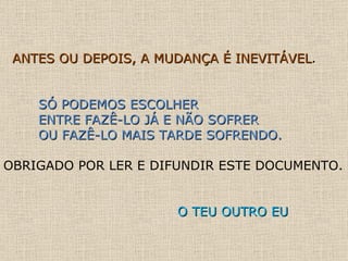 ANTES OU DEPOIS, A MUDANÇA É INEVITÁVEL . SÓ PODEMOS ESCOLHER  ENTRE FAZÊ-LO JÁ E NÃO SOFRER  OU FAZÊ-LO MAIS TARDE SOFRENDO. OBRIGADO POR LER E DIFUNDIR ESTE DOCUMENTO.  O TEU OUTRO EU 