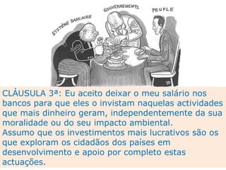 CLÁUSULA 3ª: Eu aceito deixar o meu salário nos bancos para que eles o invistam naquelas actividades que mais dinheiro geram, independentemente da sua moralidade ou do seu impacto ambiental.  Assumo que os investimentos mais lucrativos são os que exploram os cidadãos dos países em desenvolvimento e apoio por completo estas actuações. 