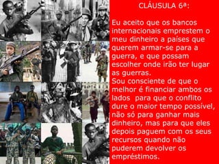 CLÁUSULA 6ª: Eu aceito que os bancos internacionais emprestem o meu dinheiro a países que querem armar-se para a guerra, e que possam escolher onde irão ter lugar as guerras.  Sou consciente de que o melhor é financiar ambos os lados  para que o conflito dure o maior tempo possível, não só para ganhar mais dinheiro, mas para que eles depois paguem com os seus recursos quando não puderem devolver os empréstimos. 