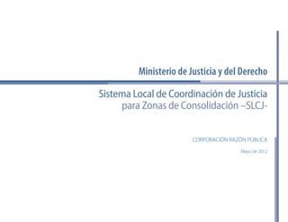 de Justicia y del Derecho 
Sistema Local de Coordinación de Justicia 
para Zonas de Consolidación –SLCJ-Ministerio 
CORPORACIÓN RAZÓN PÚBLICA 
Mayo de 2012 
 