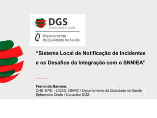 “Sistema Local de Notificação de Incidentes
e os Desafios da Integração com o SNNIEA”

Fernando Barroso,
CHS, EPE, - CQSD, GIARC / Departamento da Qualidade na Saúde
Enfermeiro Chefe / Consultor DGS

 