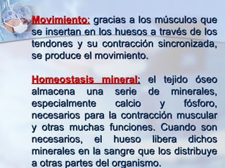 Movimiento :  gracias a los músculos que se insertan en los huesos a través de los tendones y su contracción sincronizada, se produce el movimiento.  Homeostasis mineral :  el tejido óseo almacena una serie de minerales, especialmente calcio y fósforo, necesarios para la contracción muscular y otras muchas funciones. Cuando son necesarios, el hueso libera dichos minerales en la sangre que los distribuye a otras partes del organismo.   