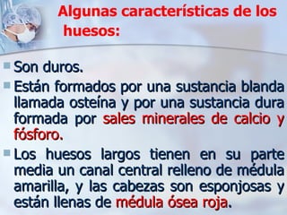 Algunas características de los huesos:   Son duros.  Están formados por una sustancia blanda llamada osteína y por una sustancia dura formada por  sales minerales de calcio y fósforo.  Los huesos largos tienen en su parte media un canal central relleno de médula amarilla, y las cabezas son esponjosas y están llenas de  médula ósea roja .  