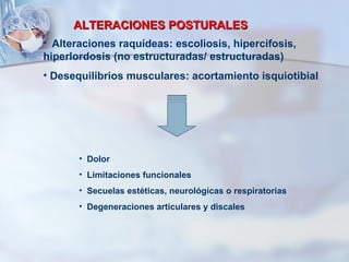 ALTERACIONES POSTURALES Alteraciones raquídeas: escoliosis, hipercifosis, hiperlordosis (no estructuradas/ estructuradas) Desequilibrios musculares: acortamiento isquiotibial Dolor Limitaciones funcionales Secuelas estéticas, neurológicas o respiratorias Degeneraciones articulares y discales 